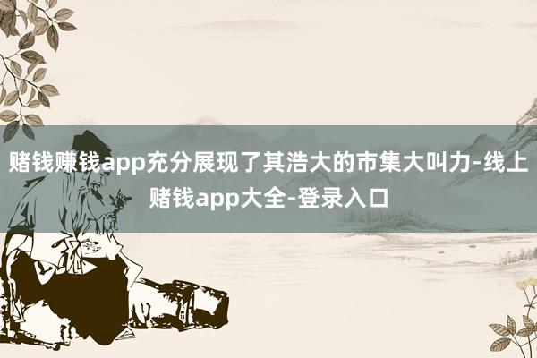 赌钱赚钱app充分展现了其浩大的市集大叫力-线上赌钱app大全-登录入口