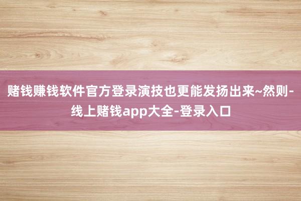 赌钱赚钱软件官方登录演技也更能发扬出来~然则-线上赌钱app大全-登录入口