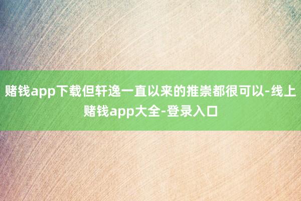 赌钱app下载但轩逸一直以来的推崇都很可以-线上赌钱app大全-登录入口