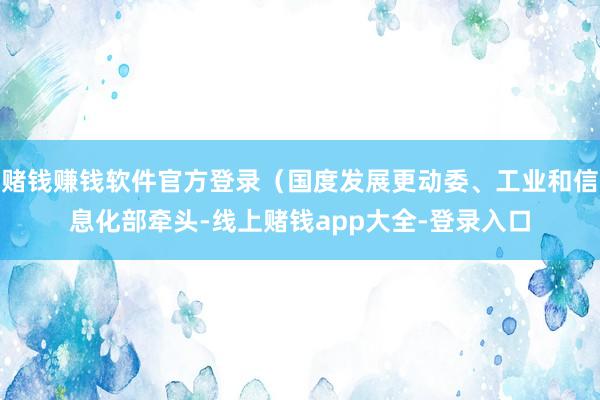 赌钱赚钱软件官方登录（国度发展更动委、工业和信息化部牵头-线上赌钱app大全-登录入口