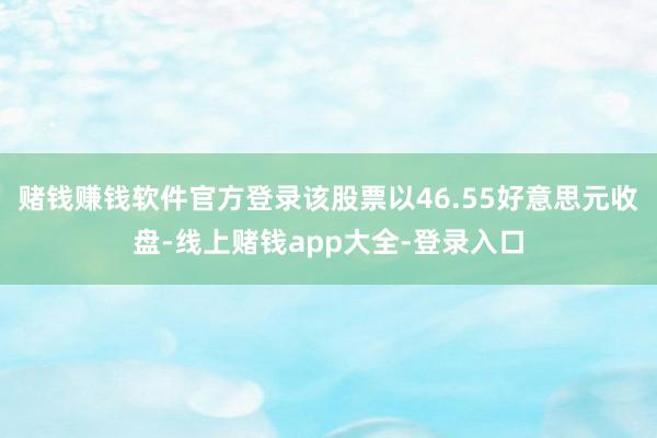 赌钱赚钱软件官方登录该股票以46.55好意思元收盘-线上赌钱app大全-登录入口