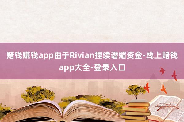 赌钱赚钱app由于Rivian捏续谮媚资金-线上赌钱app大全-登录入口