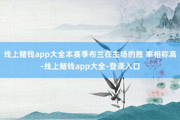 线上赌钱app大全本赛季布兰在主场的胜 率相称高-线上赌钱app大全-登录入口