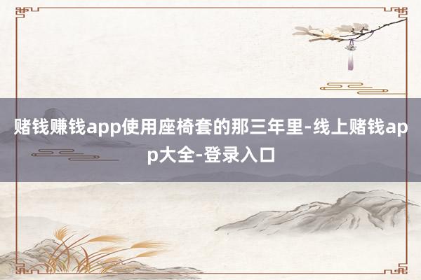 赌钱赚钱app使用座椅套的那三年里-线上赌钱app大全-登录入口