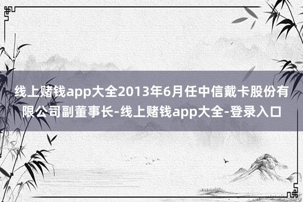 线上赌钱app大全2013年6月任中信戴卡股份有限公司副董事长-线上赌钱app大全-登录入口