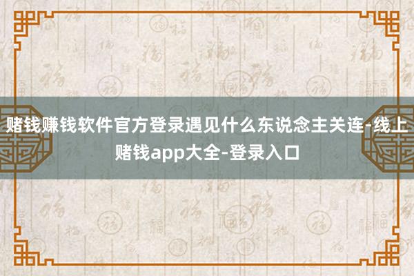 赌钱赚钱软件官方登录遇见什么东说念主关连-线上赌钱app大全-登录入口