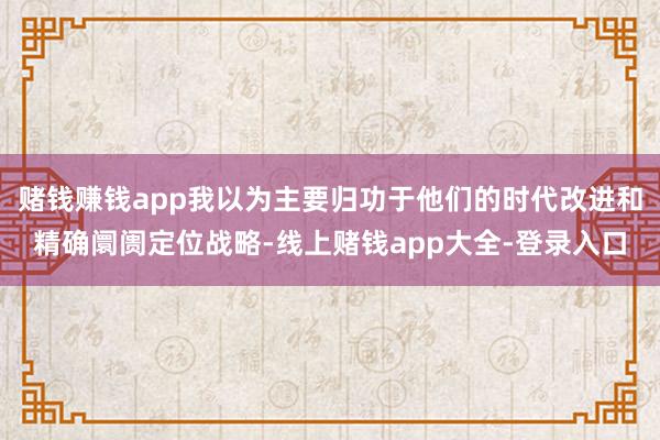 赌钱赚钱app我以为主要归功于他们的时代改进和精确阛阓定位战略-线上赌钱app大全-登录入口