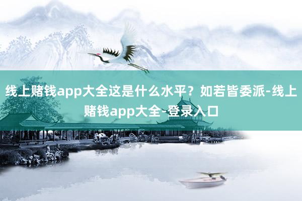 线上赌钱app大全这是什么水平？如若皆委派-线上赌钱app大全-登录入口