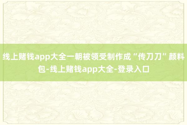 线上赌钱app大全一朝被领受制作成“传刀刀”颜料包-线上赌钱app大全-登录入口