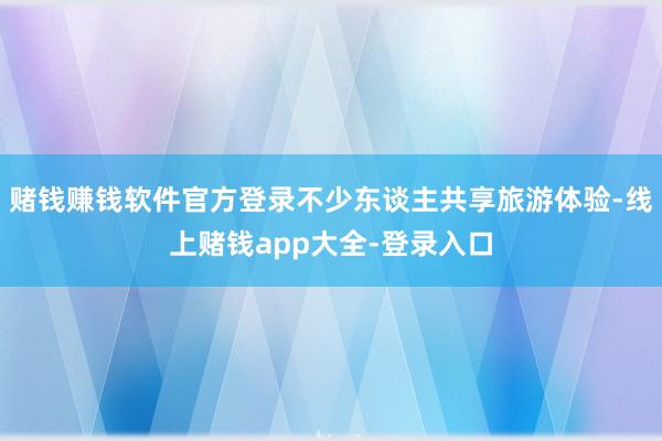 赌钱赚钱软件官方登录不少东谈主共享旅游体验-线上赌钱app大全-登录入口