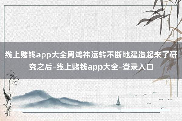 线上赌钱app大全周鸿祎运转不断地建造起来了研究之后-线上赌钱app大全-登录入口