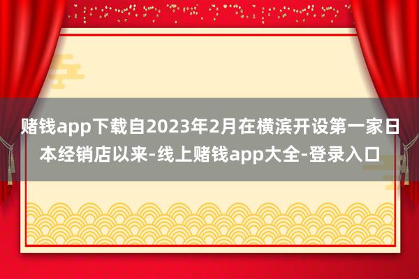 赌钱app下载自2023年2月在横滨开设第一家日本经销店以来-线上赌钱app大全-登录入口