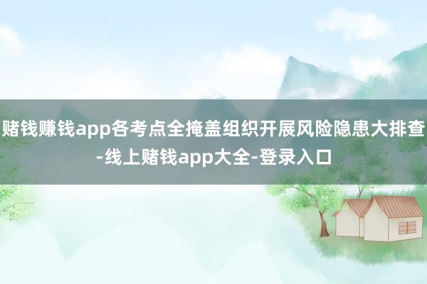 赌钱赚钱app各考点全掩盖组织开展风险隐患大排查-线上赌钱app大全-登录入口