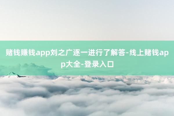 赌钱赚钱app刘之广逐一进行了解答-线上赌钱app大全-登录入口