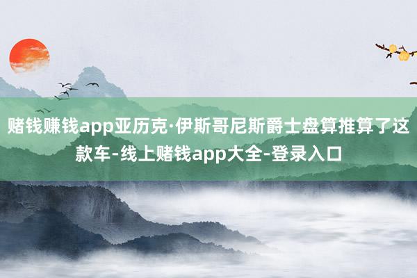 赌钱赚钱app亚历克·伊斯哥尼斯爵士盘算推算了这款车-线上赌钱app大全-登录入口