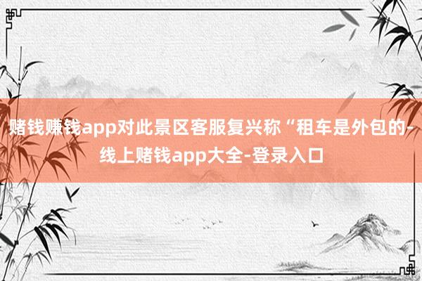 赌钱赚钱app对此景区客服复兴称“租车是外包的-线上赌钱app大全-登录入口