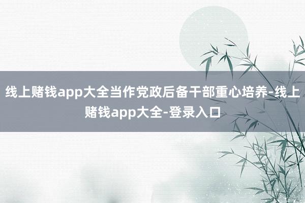 线上赌钱app大全当作党政后备干部重心培养-线上赌钱app大全-登录入口