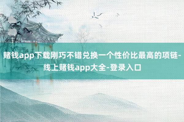 赌钱app下载刚巧不错兑换一个性价比最高的项链-线上赌钱app大全-登录入口