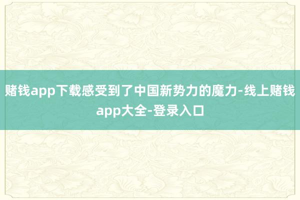 赌钱app下载感受到了中国新势力的魔力-线上赌钱app大全-登录入口