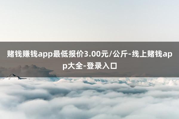 赌钱赚钱app最低报价3.00元/公斤-线上赌钱app大全-登录入口