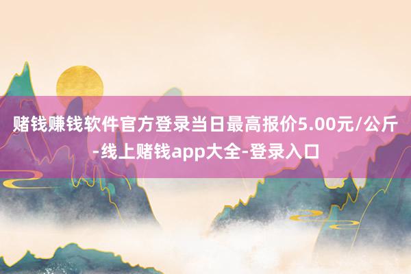 赌钱赚钱软件官方登录当日最高报价5.00元/公斤-线上赌钱app大全-登录入口