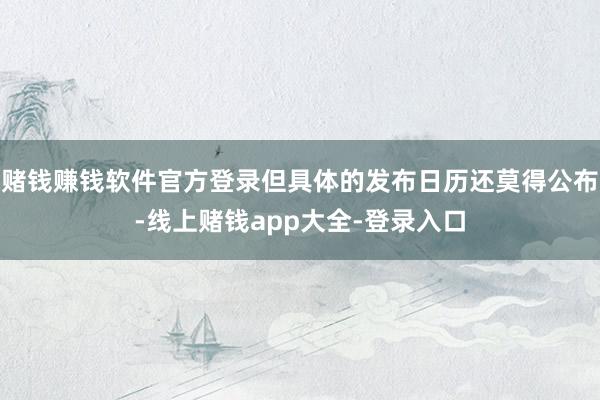 赌钱赚钱软件官方登录但具体的发布日历还莫得公布-线上赌钱app大全-登录入口