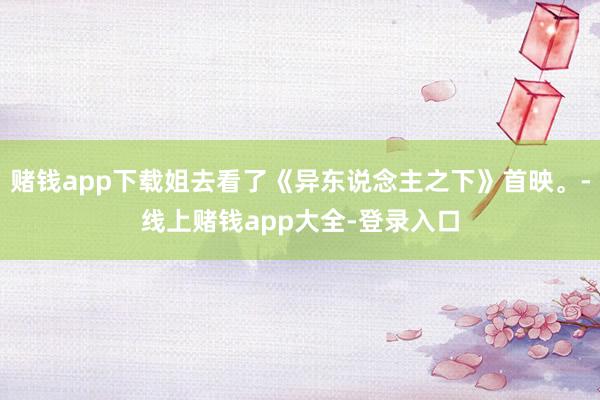 赌钱app下载姐去看了《异东说念主之下》首映。-线上赌钱app大全-登录入口