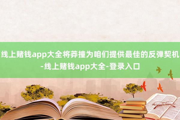 线上赌钱app大全将莽撞为咱们提供最佳的反弹契机-线上赌钱app大全-登录入口