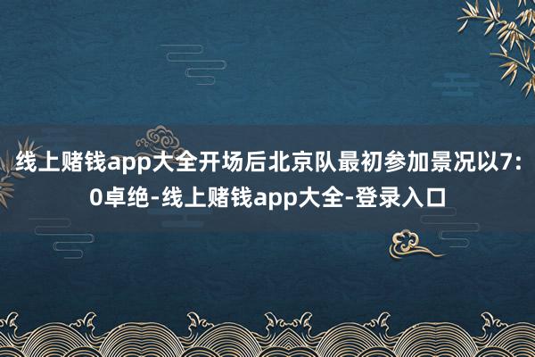 线上赌钱app大全开场后北京队最初参加景况以7:0卓绝-线上赌钱app大全-登录入口