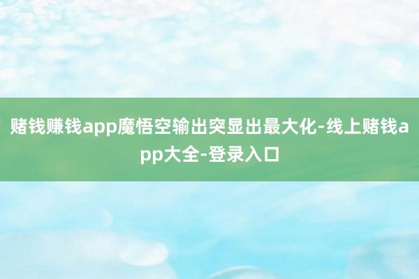 赌钱赚钱app魔悟空输出突显出最大化-线上赌钱app大全-登录入口