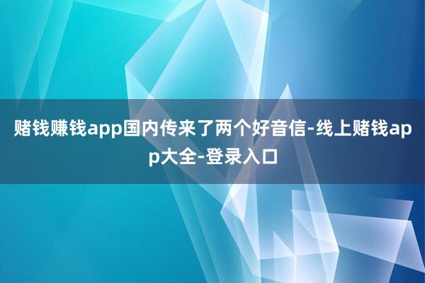 赌钱赚钱app国内传来了两个好音信-线上赌钱app大全-登录入口