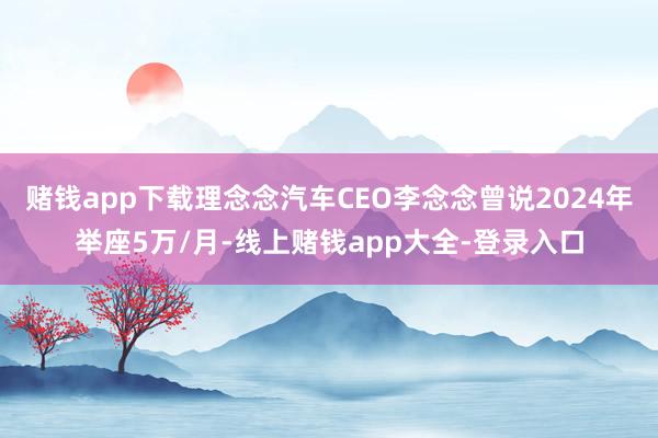 赌钱app下载理念念汽车CEO李念念曾说2024年举座5万/月-线上赌钱app大全-登录入口