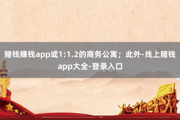 赌钱赚钱app或1:1.2的商务公寓；此外-线上赌钱app大全-登录入口