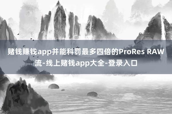 赌钱赚钱app并能科罚最多四倍的ProRes RAW流-线上赌钱app大全-登录入口