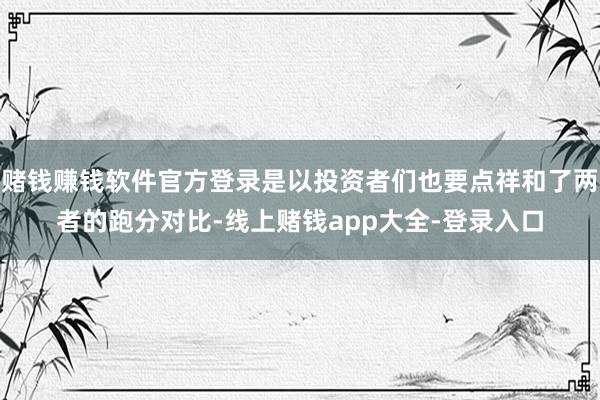 赌钱赚钱软件官方登录是以投资者们也要点祥和了两者的跑分对比-线上赌钱app大全-登录入口