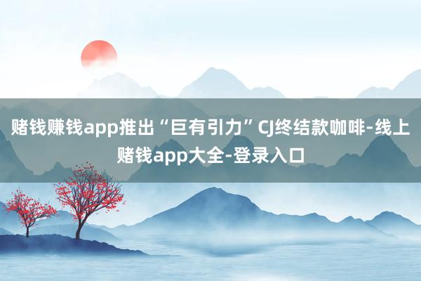 赌钱赚钱app推出“巨有引力”CJ终结款咖啡-线上赌钱app大全-登录入口