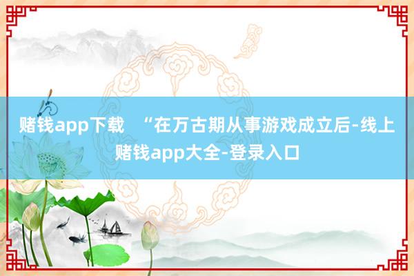 赌钱app下载   “在万古期从事游戏成立后-线上赌钱app大全-登录入口