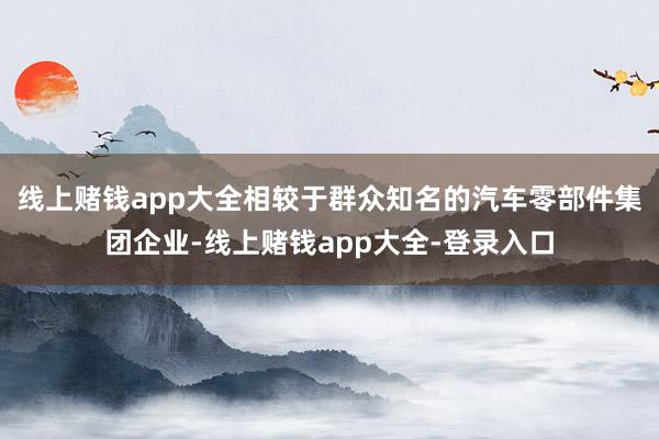 线上赌钱app大全相较于群众知名的汽车零部件集团企业-线上赌钱app大全-登录入口