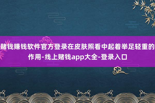 赌钱赚钱软件官方登录在皮肤照看中起着举足轻重的作用-线上赌钱app大全-登录入口