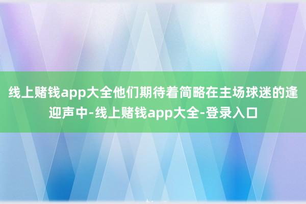 线上赌钱app大全他们期待着简略在主场球迷的逢迎声中-线上赌钱app大全-登录入口