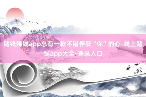 赌钱赚钱app总有一款不错俘获“你”的心-线上赌钱app大全-登录入口