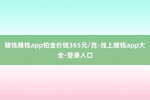 赌钱赚钱app铂金价钱365元/克-线上赌钱app大全-登录入口