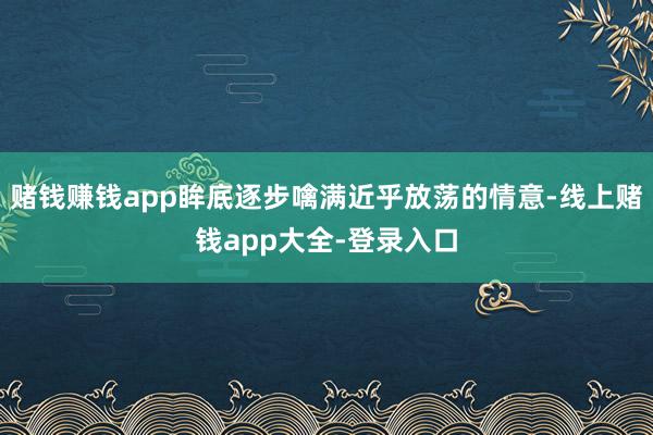 赌钱赚钱app眸底逐步噙满近乎放荡的情意-线上赌钱app大全-登录入口