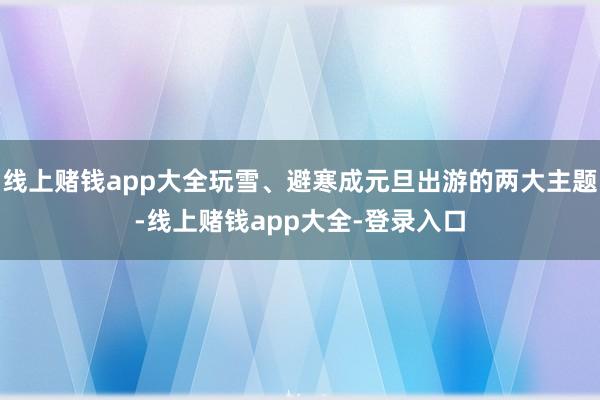 线上赌钱app大全玩雪、避寒成元旦出游的两大主题-线上赌钱app大全-登录入口