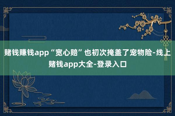 赌钱赚钱app“宽心赔”也初次掩盖了宠物险-线上赌钱app大全-登录入口