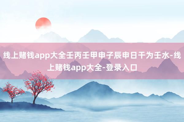 线上赌钱app大全壬丙壬甲申子辰申日干为壬水-线上赌钱app大全-登录入口