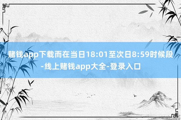 赌钱app下载而在当日18:01至次日8:59时候段-线上赌钱app大全-登录入口