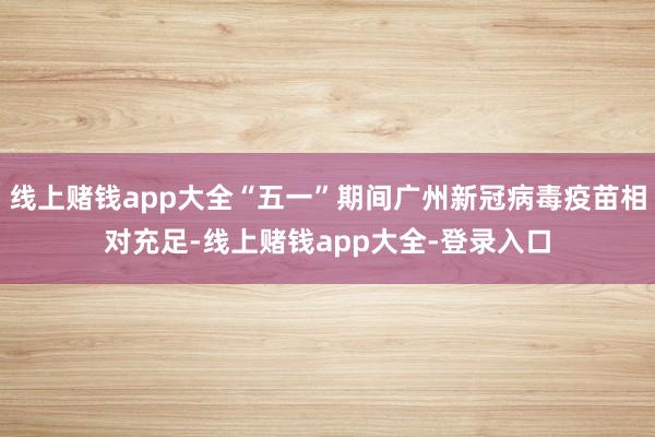 线上赌钱app大全“五一”期间广州新冠病毒疫苗相对充足-线上赌钱app大全-登录入口