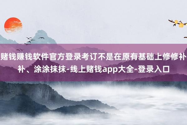 赌钱赚钱软件官方登录考订不是在原有基础上修修补补、涂涂抹抹-线上赌钱app大全-登录入口