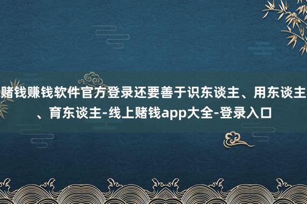 赌钱赚钱软件官方登录还要善于识东谈主、用东谈主、育东谈主-线上赌钱app大全-登录入口